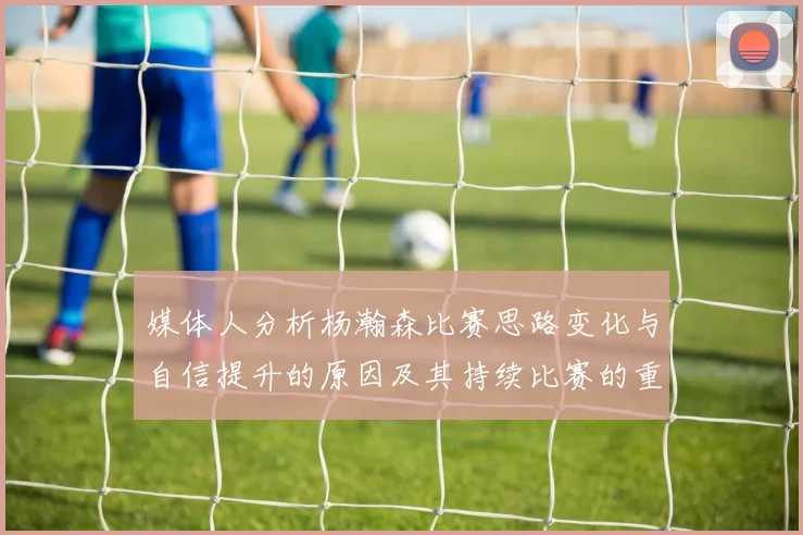 媒体人分析杨瀚森比赛思路变化与自信提升的原因及其持续比赛的重要性