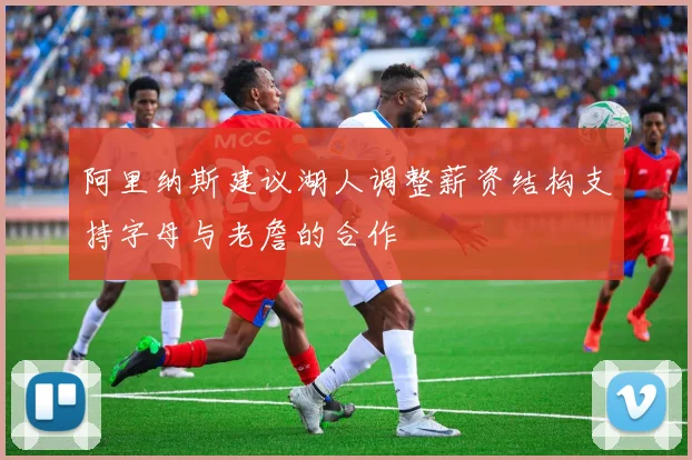 阿里纳斯建议湖人调整薪资结构支持字母与老詹的合作