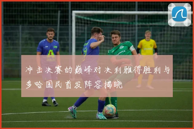 冲击决赛的巅峰对决利雅得胜利与多哈国民首发阵容揭晓