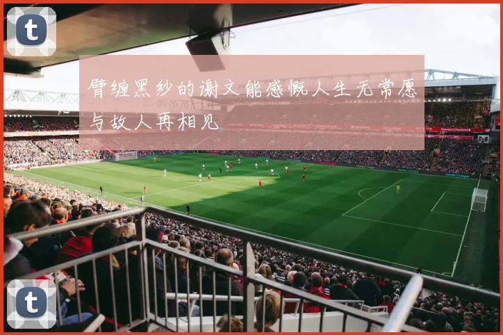 臂缠黑纱的谢文能感慨人生无常愿与故人再相见