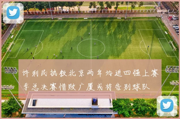 许利民执教北京两年均进四强上赛季总决赛惜败广厦或将告别球队