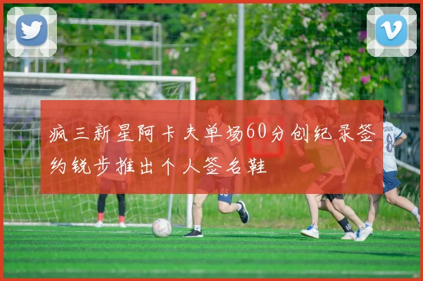 疯三新星阿卡夫单场60分创纪录签约锐步推出个人签名鞋