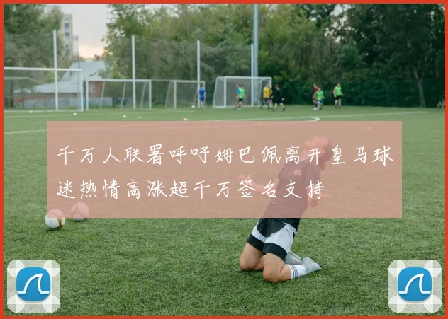 千万人联署呼吁姆巴佩离开皇马球迷热情高涨超千万签名支持