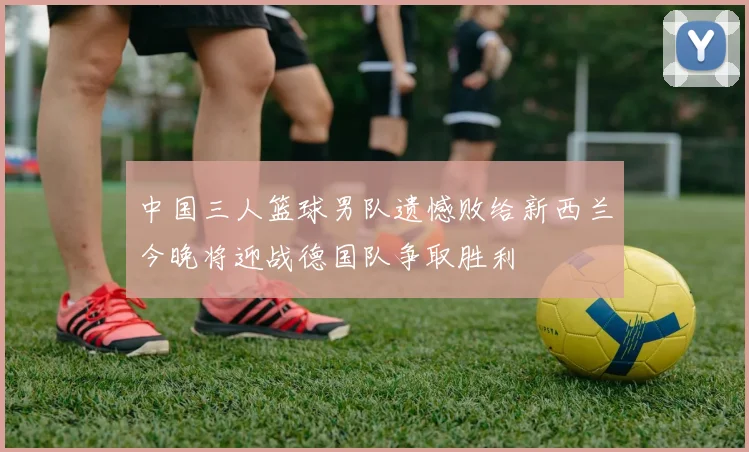 中国三人篮球男队遗憾败给新西兰今晚将迎战德国队争取胜利