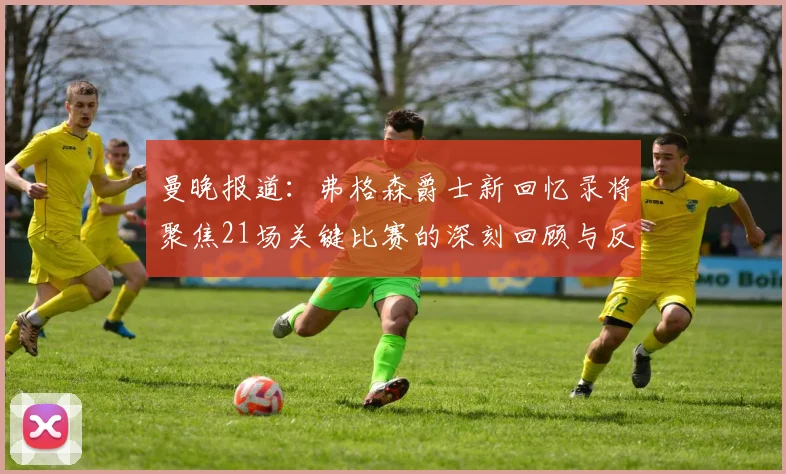 曼晚报道：弗格森爵士新回忆录将聚焦21场关键比赛的深刻回顾与反思