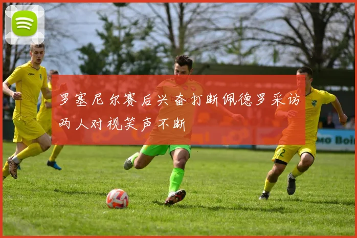 罗塞尼尔赛后兴奋打断佩德罗采访两人对视笑声不断