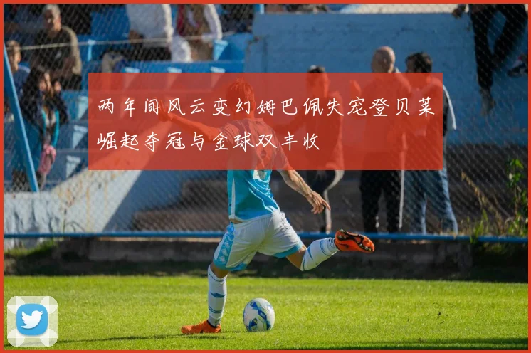 两年间风云变幻姆巴佩失宠登贝莱崛起夺冠与金球双丰收