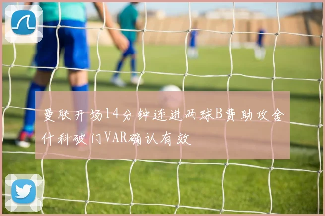 曼联开场14分钟连进两球B费助攻舍什科破门VAR确认有效