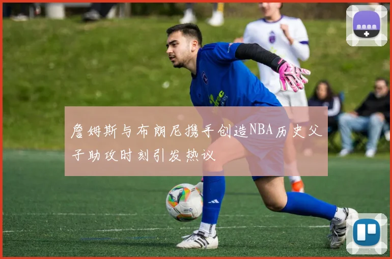 詹姆斯与布朗尼携手创造NBA历史父子助攻时刻引发热议