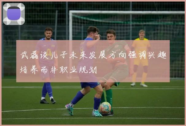 武磊谈儿子未来发展方向强调兴趣培养而非职业规划
