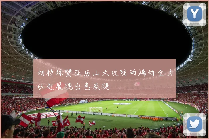 切特称赞亚历山大攻防两端均全力以赴展现出色表现