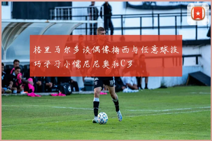 格里马尔多谈偶像梅西与任意球技巧学习小儒尼尼奥和C罗